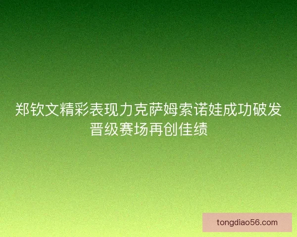 郑钦文精彩表现力克萨姆索诺娃成功破发晋级赛场再创佳绩 郑钦文精彩表现力克萨姆索诺娃成功破发晋级赛场再创佳绩