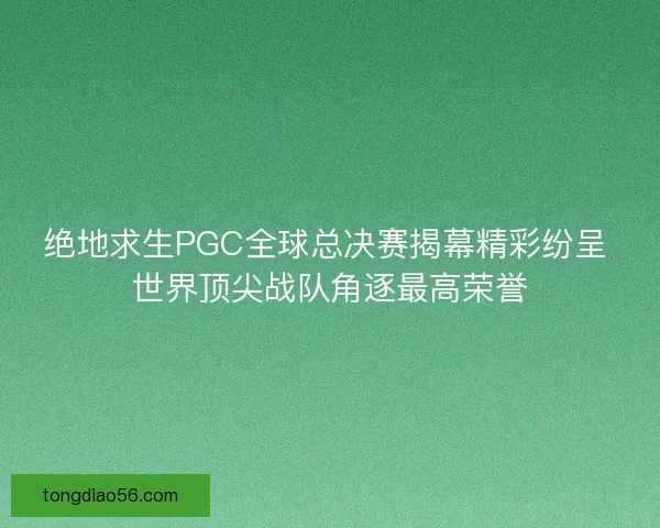 绝地求生PGC全球总决赛揭幕精彩纷呈 世界顶尖战队角逐最高荣誉