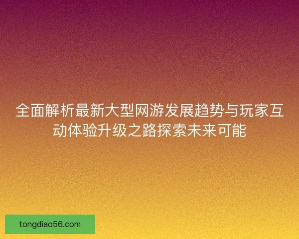 全面解析最新大型网游发展趋势与玩家互动体验升级之路探索未来可能