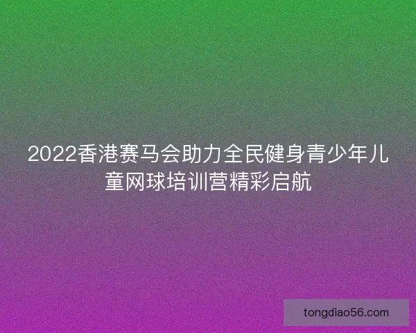 2022香港赛马会助力全民健身青少年儿童网球培训营精彩启航