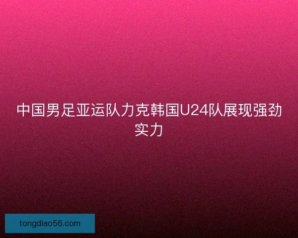中国男足亚运队力克韩国U24队展现强劲实力