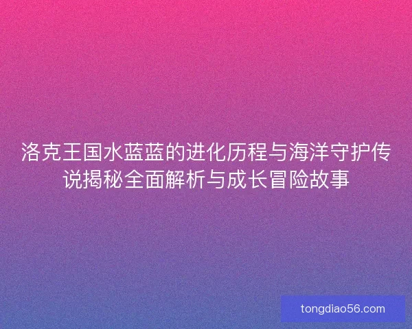 洛克王国水蓝蓝的进化历程与海洋守护传说揭秘全面解析与成长冒险故事