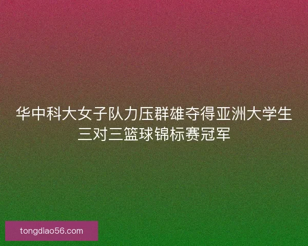 华中科大女子队力压群雄夺得亚洲大学生三对三篮球锦标赛冠军