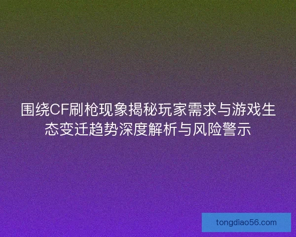围绕CF刷枪现象揭秘玩家需求与游戏生态变迁趋势深度解析与风险警示