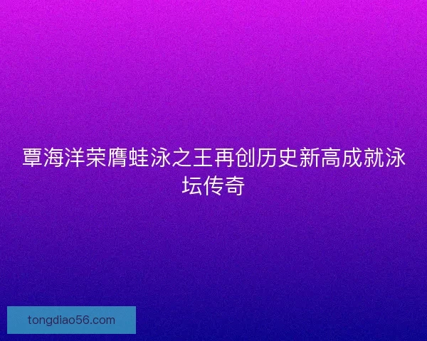 覃海洋荣膺蛙泳之王再创历史新高成就泳坛传奇
