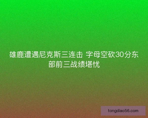 雄鹿遭遇尼克斯三连击 字母空砍30分东部前三战绩堪忧 雄鹿遭遇尼克斯三连击 字母空砍30分东部前三战绩堪忧